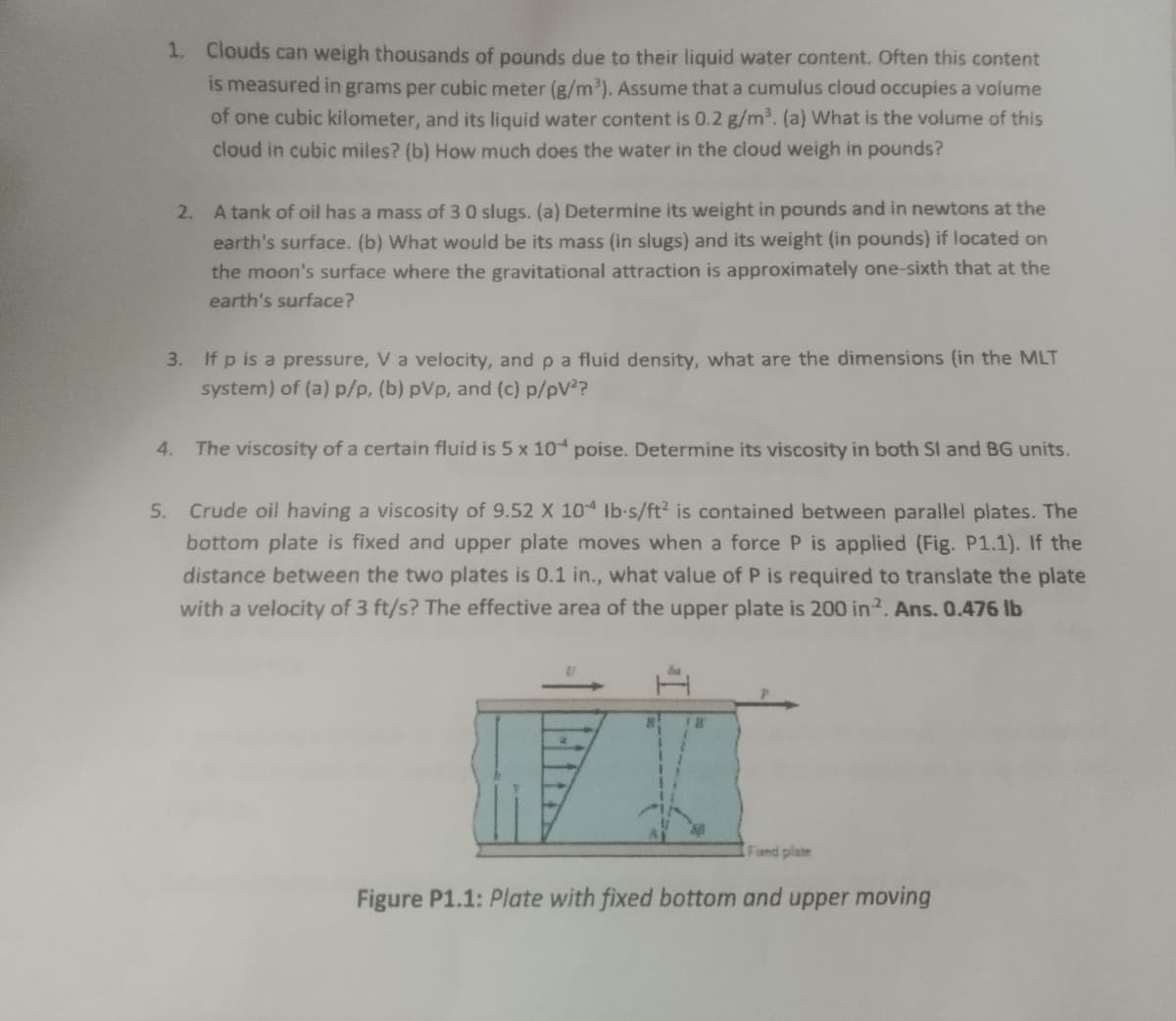 1. Clouds can weigh thousands of pounds due to their liquid water content. Often this content
is measured in grams per cubic meter (g/m³). Assume that a cumulus cloud occupies a volume
of one cubic kilometer, and its liquid water content is 0.2 g/m³. (a) What is the volume of this
cloud in cubic miles? (b) How much does the water in the cloud weigh in pounds?
2. A tank of oil has a mass of 3 0 slugs. (a) Determine its weight in pounds and in newtons at the
earth's surface. (b) What would be its mass (in slugs) and its weight (in pounds) if located on
the moon's surface where the gravitational attraction is approximately one-sixth that at the
earth's surface?
3. If p is a pressure, V a velocity, and p a fluid density, what are the dimensions (in the MLT
system) of (a) p/p, (b) pvp, and (c) p/pV²?
4. The viscosity of a certain fluid is 5 x 104 poise. Determine its viscosity in both SI and BG units.
5. Crude oil having a viscosity of 9.52 X 10 lb-s/ft2 is contained between parallel plates. The
bottom plate is fixed and upper plate moves when a force P is applied (Fig. P1.1). If the
distance between the two plates is 0.1 in., what value of P is required to translate the plate
with a velocity of 3 ft/s? The effective area of the upper plate is 200 in 2. Ans. 0.476 lb
R
12
Fand plate
Figure P1.1: Plate with fixed bottom and upper moving