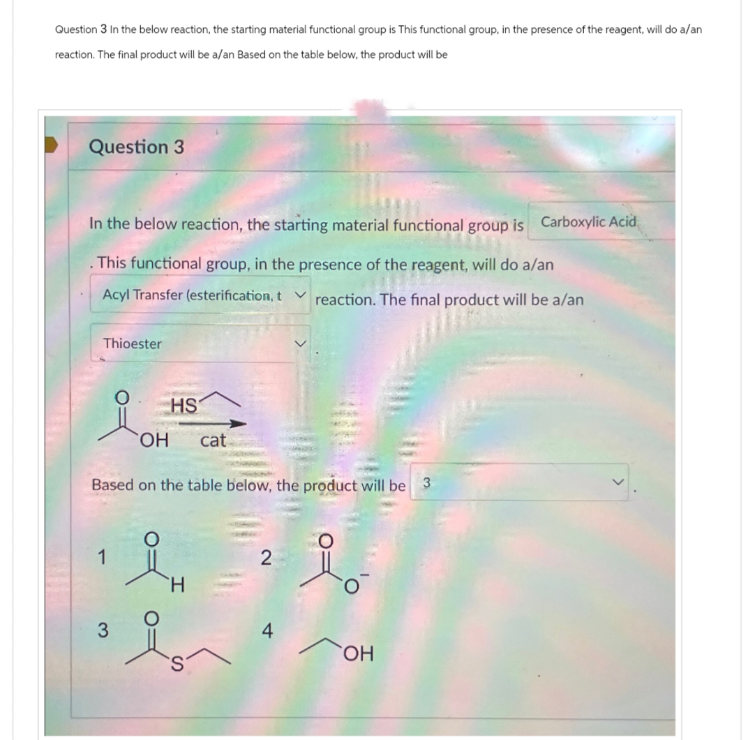 Question 3 In the below reaction, the starting material functional group is This functional group, in the presence of the reagent, will do a/an
reaction. The final product will be a/an Based on the table below, the product will be
Question 3
In the below reaction, the starting material functional group is Carboxylic Acid
. This functional group, in the presence of the reagent, will do a/an
Acyl Transfer (esterification, treaction. The final product will be a/an
Thioester
HS
OH
cat
Based on the table below, the product will be 3
H
2
요。
3
OH