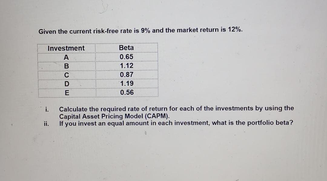 Given the current risk-free rate is 9% and the market return is 12%.
TI
Investment
Beta
A
0.65
1.12
C
0.87
1.19
E
0.56
Calculate the required rate of return for each of the investments by using the
Capital Asset Pricing Model (CAPM).
ii.
i.
If you invest an equal amount in each investment, what is the portfolio beta?
