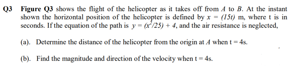 Q3 Figure Q3 shows the flight of the helicopter as it takes off from A to B. At the instant
shown the horizontal position of the helicopter is defined by x = (15t) m, where t is in
seconds. If the equation of the path is y = (x²/25) + 4, and the air resistance is neglected,
(a). Determine the distance of the helicopter from the origin at A when t = 4s.
(b). Find the magnitude and direction of the velocity when t = 4s.
