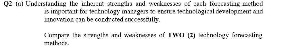 Q2 (a) Understanding the inherent strengths and weaknesses of each forecasting method
is important for technology managers to ensure technological development and
innovation can be conducted successfully.
Compare the strengths and weaknesses of TWO (2) technology forecasting
methods.
