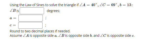 Using the Law of Sines to solve the triangle if ZA = 40°, ZC = 69°, b = 13:
ZB is
degrees;
a =
C =
Round to two decimal places if needed.
Assume ZA is opposite side a, LB is opposite side b, and ZC is opposite side c.