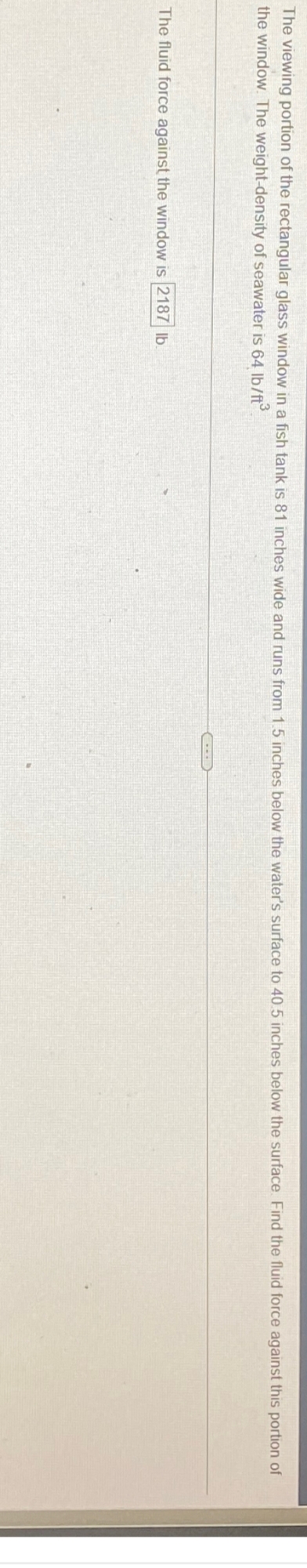 The viewing portion of the rectangular glass window in a fish tank is 81 inches wide and runs from 1.5 inches below the water's surface to 40.5 inches below the surface. Find the fluid force against this portion of
the window. The weight-density of seawater is 64 lb/ft³
The fluid force against the window is 2187 lb.