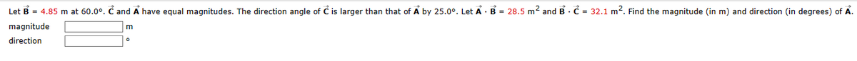 Let B = 4.85 m at 60.0°. Ĉ and A have equal magnitudes. The direction angle of Ċ is larger than that of A by 25.0°. Let A B = 28.5 m² and B
magnitude
direction
m
о
32.1 m². Find the magnitude (in m) and direction (in degrees) of A.