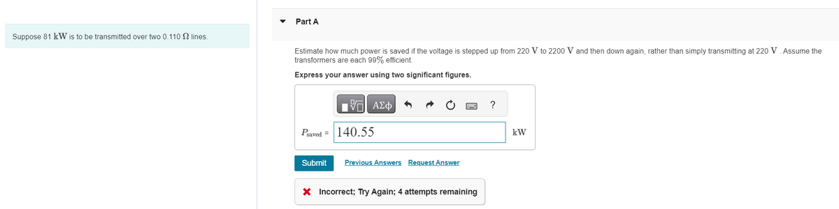 Part A
Suppose 81 kW is to be transmitted over two 0.110 lines.
Estimate how much power is saved if the voltage is stepped up from 220 V to 2200 V and then down again, rather than simply transmitting at 220 V. Assume the
transformers are each 99% efficient.
Express your answer using two significant figures.
ΕΠΙ ΑΣΦ
Psaved 140.55
Submit Previous Answers Request Answer
× Incorrect; Try Again; 4 attempts remaining
?
kW