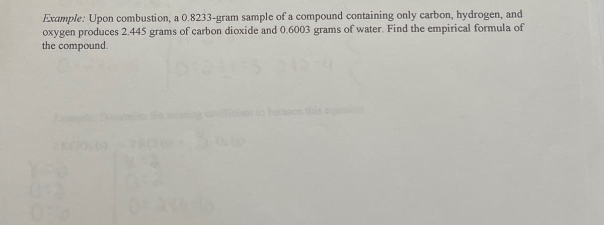 Example: Upon combustion, a 0.8233-gram sample of a compound containing only carbon, hydrogen, and
oxygen produces 2.445 grams of carbon dioxide and 0.6003 grams of water. Find the empirical formula of
the compound.
2K0100)