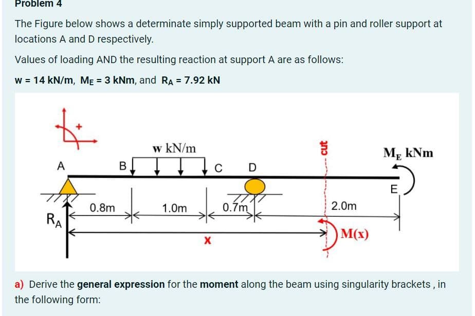 Problem 4
The Figure below shows a determinate simply supported beam with a pin and roller support at
locations A and D respectively.
Values of loading AND the resulting reaction at support A are as follows:
w = 14 kN/m, ME = 3 kNm, and RA = 7.92 kN
w kN/m
Mr kNm
A
В
C D
E
0.8m
1.0m
0.7m
2.0m
RA
M(x)
a) Derive the general expression for the moment along the beam using singularity brackets, in
the following form:
cut

