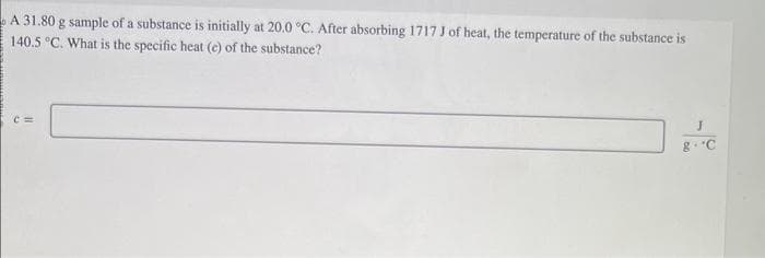 A 31.80 g sample of a substance is initially at 20.0 °C. After absorbing 1717 J of heat, the temperature of the substance is
140.5 °C. What is the specific heat (c) of the substance?
J
8. C