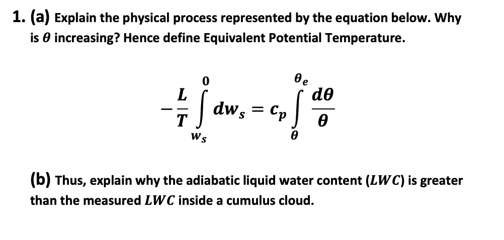 1. (a) Explain the physical process represented by the equation below. Why
is increasing? Hence define Equivalent Potential Temperature.
L
T
Ws
dw s =
Cp
0e
!
de
Ө
(b) Thus, explain why the adiabatic liquid water content (LWC) is greater
than the measured LWC inside a cumulus cloud.