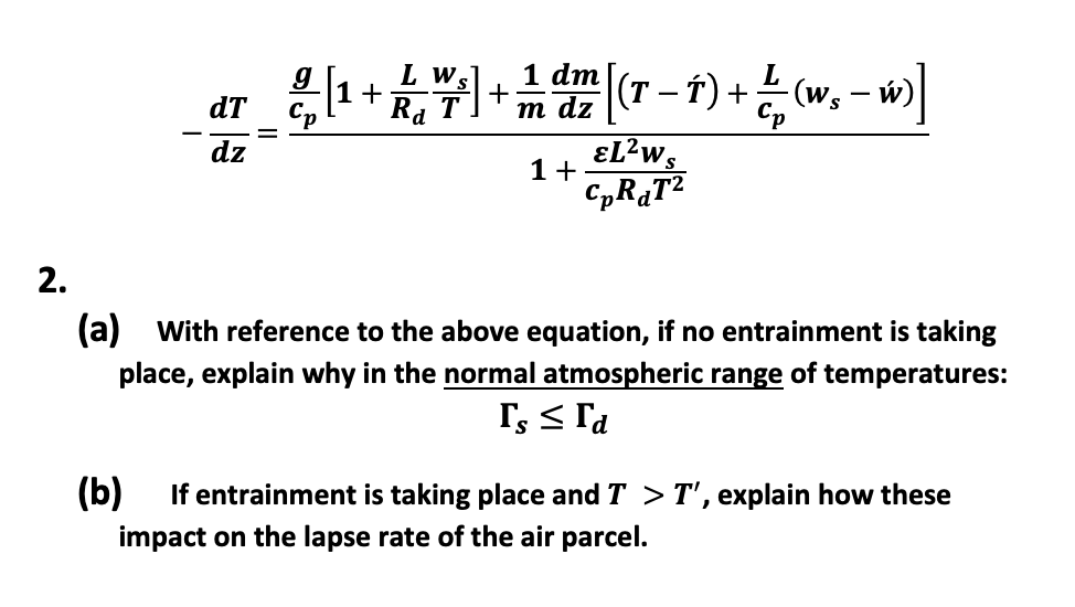 dT
dz
||
[¹ + 7] + [(-) + £₂-m]
(T T)
1 dm
L w
Ra
w)]
m dz
1+
EL²WS
CpR₁T2
2.
(a) With reference to the above equation, if no entrainment is taking
place, explain why in the normal atmospheric range of temperatures:
Is ≤ Ta
(b) If entrainment is taking place and T > T', explain how these
impact on the lapse rate of the air parcel.