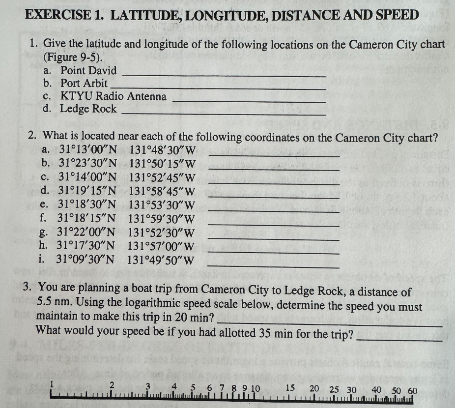 EXERCISE 1. LATITUDE, LONGITUDE, DISTANCE AND SPEED
1. Give the latitude and longitude of the following locations on the Cameron City chart
(Figure 9-5).
a. Point David
b. Port Arbit
c. KTYU Radio Antenna
d. Ledge Rock
2. What is located near each of the following coordinates on the Cameron City chart?
a. 31°13'00"N 131°48'30" W
b. 31°23'30"N
c. 31°14′00″N
d. 31°19′15″N 131°58'45"W
e. 31°18′30″N
f. 31°18′15″N
g. 31°22'00"N
h. 31°17′30″N
i. 31°09′30″N
131°53'30"W
131°59'30" W
131°52'30" W
131°57'00" W
131°49'50" W
3. You are planning a boat trip from Cameron City to Ledge Rock, a distance of
5.5 nm. Using the logarithmic speed scale below, determine the speed you must
bu maintain to make this trip in 20 min?
What would your speed be if you had allotted 35 min for the trip?.
1
131°50'15"W
131°52′45″W
2
3
4 5 6 7 8 9 10
15 20 25 30 40 50 60