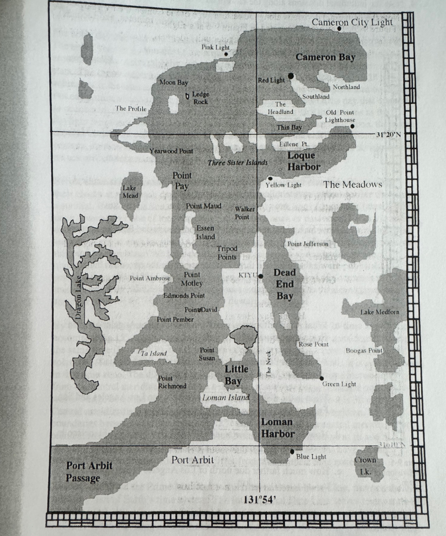 Port Arbit
Passage
The Profile
Lake
Mead
Moon Bay
Yearwood Point
Point Ambrose
Ledge
Rock
Point
Pay
Ta Island
Pink Light
Point
Motley
Edmonds Point
Point Maud
Point Pember
Point
Richmond
Essen
Island
Three Sister Islands
PointDavid.
Point
Susan
Walker
Point
Tripod
Points
Port Arbit
KIYU
Little
Bay
Loman Island
Red Light
The
Headland
The Neck
Thin Bay
Yellow Light
131°54'
Cameron Bay
Eillene Pt
Dead
End
Bay
Cameron City Light
Loque
Harbor
Loman
Harbor
Southland
Point Jefferson
Old Point
Lighthouse
Northland
The Meadows
Rose Point
Blue Light
Green Light
31°20'N
Lake Medforn
Boogas Point
Crown
L.k.
3101N