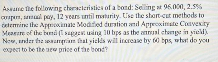 Assume the following characteristics of a bond: Selling at 96.000, 2.5%
coupon, annual pay,
determine the Approximate Modified duration and Approximate Convexity
Measure of the bond (I suggest using 10 bps as the annual change in yield).
Now, under the assumption that yields will increase by 60 bps, what do
expect to be the new price of the bond?
12 years until maturity. Use the short-cut methods to
you
