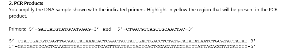 2. PCR Products
You amplify the DNA sample shown with the indicated primers. Highlight in yellow the region that will be present in the PCR
product.
Primers: 5'-GТТАТСТАТССАТAGAG-3' and 5'-СТGАCСТСAСTTCCAAСТАС-3'
5'-СТАСТGACСТCAGTTGCAАСТАСАААСАСТСААСТАСТАСTGAСTGACCTCТАТССАТАСАТААТСТGCАТАСТАСАС-3'
3-GATGACTСCAGTCAACСTTCATGTTТGTGAGTTGATGATGACTGAСTGGAGATACСТАТСТАТТAGACGTATGAТСTG-5'
