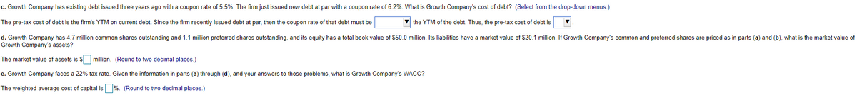 c. Growth Company has existing debt issued three years ago with a coupon rate of 5.5%. The firm just issued new debt at par with a coupon rate of 6.2%. What is Growth Company's cost of debt? (Select from the drop-down menus.)
The pre-tax cost of debt is the firm's YTM on current debt. Since the firm recently issued debt at par, then the coupon rate of that debt must be
the YTM of the debt. Thus, the pre-tax cost of debt is
d. Growth Company has 4.7 million common shares outstanding and 1.1 million preferred shares outstanding, and its equity has a total book value of $50.0 million. Its liabilities have a market value of $20.1 million. If Growth Company's common and preferred shares are priced as in parts (a) and (b), what is the market value of
Growth Company's assets?
The market value of assets is $ million. (Round to two decimal places.)
e. Growth Company faces a 22% tax rate. Given the information in parts (a) through (d), and your answers to those problems, what is Growth Company's WACC?
The weighted average cost of capital is
%. (Round to two decimal places.)
