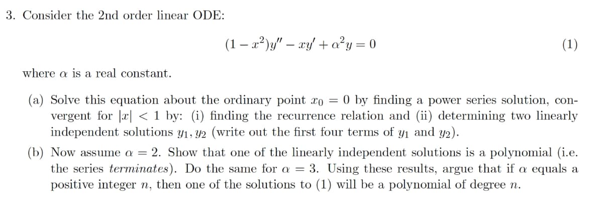 3. Consider the 2nd order linear ODE:
(1 — x²)y" - xy' + a²y = 0
(1)
where a is a real constant.
(a) Solve this equation about the ordinary point äî = 0 by finding a power series solution, con-
vergent for x < 1 by: (i) finding the recurrence relation and (ii) determining two linearly
independent solutions y₁, y2 (write out the first four terms of y₁ and y2).
(b) Now assume a = 2. Show that one of the linearly independent solutions is a polynomial (i.e.
the series terminates). Do the same for a = 3. Using these results, argue that if a equals a
positive integer n, then one of the solutions to (1) will be a polynomial of degree n.