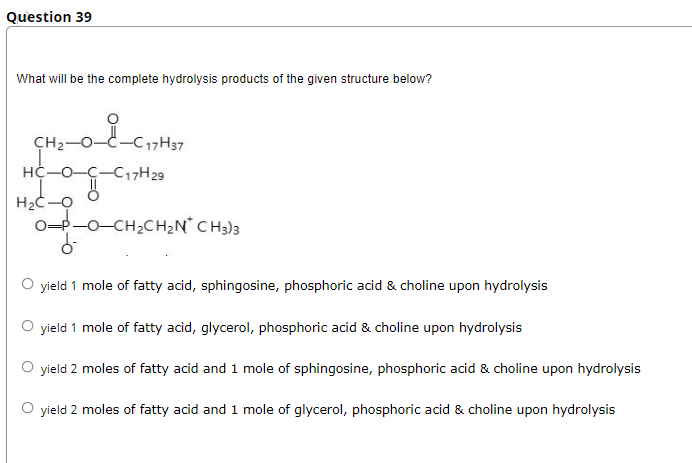 Question 39
What will be the complete hydrolysis products of the given structure below?
CH2-0-
17H37
HC-O-C-C17H29
H2C-O
0-P-0-CH2CH2N° C H3)3
O yield 1 mole of fatty acid, sphingosine, phosphoric acid & choline upon hydrolysis
O yield 1 mole of fatty acid, glycerol, phosphoric acid & choline upon hydrolysis
O yield 2 moles of fatty acid and 1 mole of sphingosine, phosphoric acid & choline upon hydrolysis
O yield 2 moles of fatty acid and 1 mole of glycerol, phosphoric acid & choline upon hydrolysis
