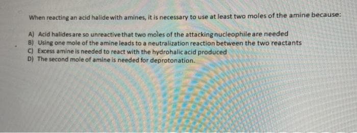 When reacting an acid halide with amines, it is necessary to use at least two moles of the amine because:
A) Acid halides are so unreactive that two moles of the attacking nucleophile are needed
B) Using one mole of the amine leads to a neutralization reaction between the two reactants
C) Excess amine is needed to react with the hydrohalic acid produced
D) The second mole of amine is needed for deprotonation.
