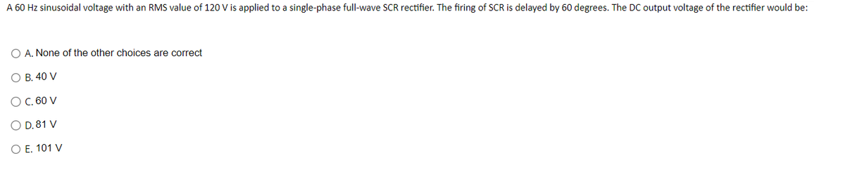 A 60 Hz sinusoidal voltage with an RMS value of 120 V is applied to a single-phase full-wave SCR rectifier. The firing of SCR is delayed by 60 degrees. The DC output voltage of the rectifier would be:
A. None of the other choices are correct
O B. 40 V
O C. 60 V
O D. 81 V
O E. 101 V