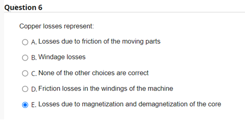 Question 6
Copper losses represent:
O A. Losses due to friction of the moving parts
O B. Windage losses
O C. None of the other choices are correct
O D. Friction losses in the windings of the machine
E. Losses due to magnetization and demagnetization of the core
