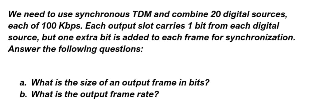 We need to use synchronous TDM and combine 20 digital sources,
each of 100 Kbps. Each output slot carries 1 bit from each digital
source, but one extra bit is added to each frame for synchronization.
Answer the following questions:
a. What is the size of an output frame in bits?
b. What is the output frame rate?