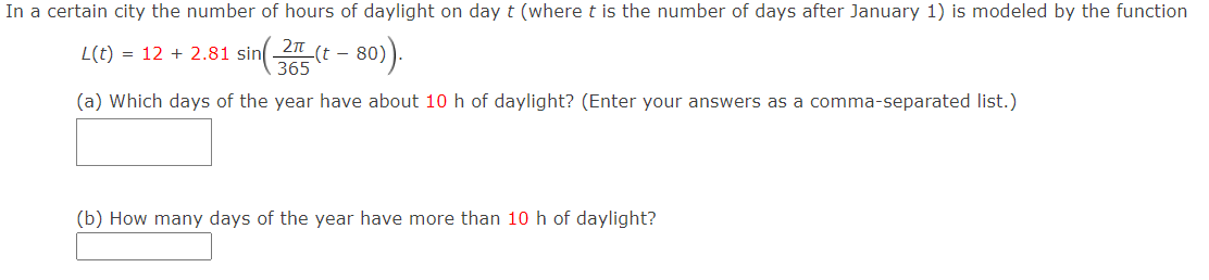 In a certain city the number of hours of daylight on day t (where t is the number of days after January 1) is modeled by the function
2n
-(t -
365
– 80).
L(t) = 12 + 2.81 sin
(a) Which days of the year have about 10 h of daylight? (Enter your answers as a comma-separated list.)
(b) How many days of the year have more than 10 h of daylight?
