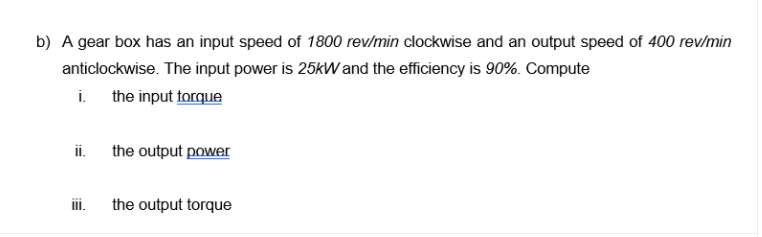 b) A gear box has an input speed of 1800 rev/min clockwise and an output speed of 400 rev/min
anticlockwise. The input power is 25kW and the efficiency is 90%. Compute
i.
the input torque
ii. the output power
ii.
the output torque
