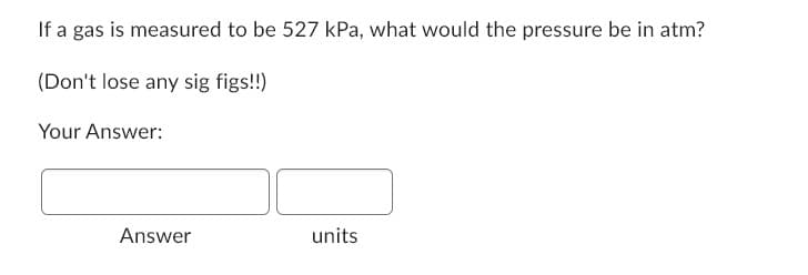 If a gas is measured to be 527 kPa, what would the pressure be in atm?
(Don't lose any sig figs!!)
Your Answer:
Answer
units