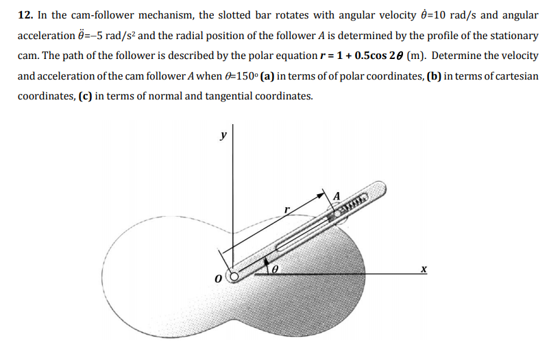 12. In the cam-follower mechanism, the slotted bar rotates with angular velocity d=10 rad/s and angular
acceleration Ö=-5 rad/s² and the radial position of the follower A is determined by the profile of the stationary
cam. The path of the follower is described by the polar equation r = 1 + 0.5cos 20 (m). Determine the velocity
and acceleration of the cam follower A when 0=150° (a) in terms of of polar coordinates, (b) in terms of cartesian
coordinates, (c) in terms of normal and tangential coordinates.
y
х
