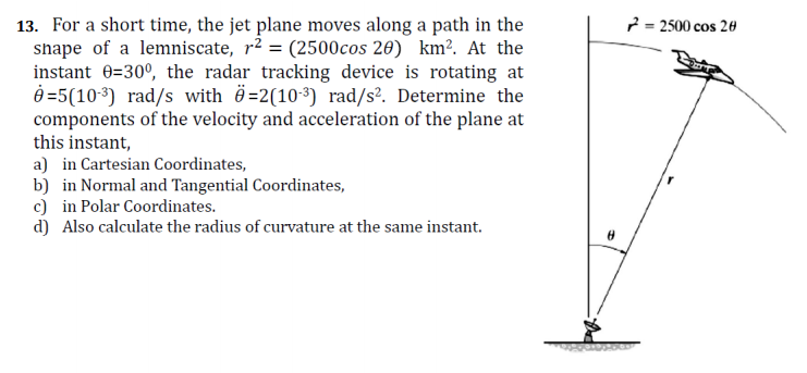 13. For a short time, the jet plane moves along a path in the
shape of a lemniscate, r2 = (2500cos 20) km². At the
instant 0=30°, the radar tracking device is rotating at
è =5(10-3) rad/s with ë=2(10-³) rad/s². Determine the
components of the velocity and acceleration of the plane at
this instant,
a) in Cartesian Coordinates,
b) in Normal and Tangential Coordinates,
c) in Polar Coordinates.
d) Also calculate the radius of curvature at the same instant.
2 = 2500 cos 20
