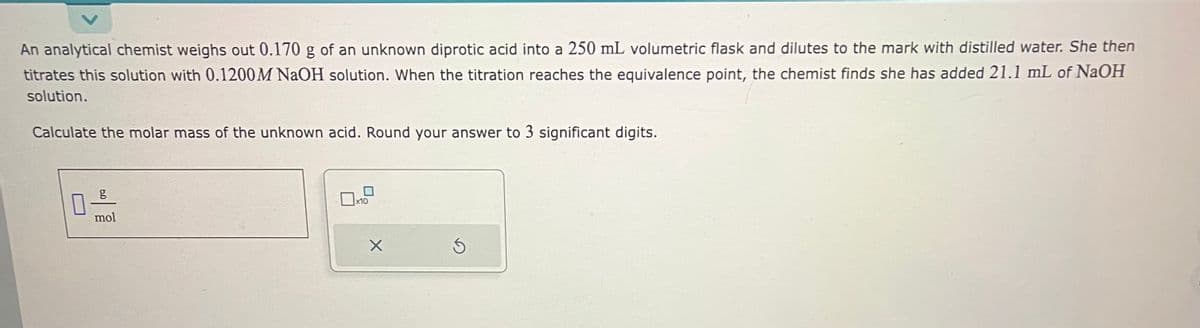 An analytical chemist weighs out 0.170 g of an unknown diprotic acid into a 250 mL volumetric flask and dilutes to the mark with distilled water. She then
titrates this solution with 0.1200M NaOH solution. When the titration reaches the equivalence point, the chemist finds she has added 21.1 mL of NaOH
solution.
Calculate the molar mass of the unknown acid. Round your answer to 3 significant digits.
0
g
mol
0x
x10
X
S