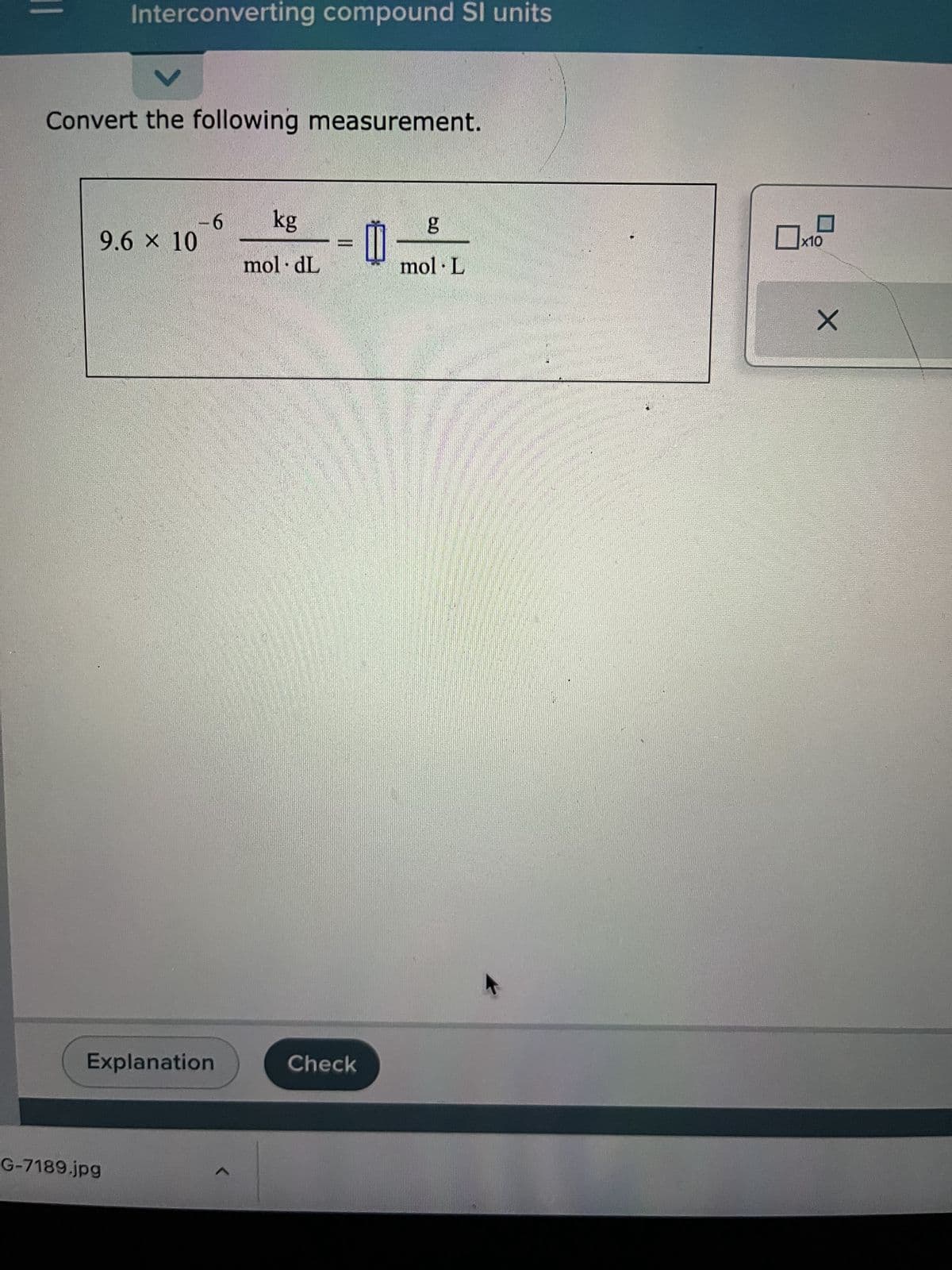 ||
Interconverting compound Sl units
V
Convert the following measurement.
9.6 × 10
G-7189.jpg
-6
Explanation
1
kg
moldL
Check
1
g
mol. L
x10
X