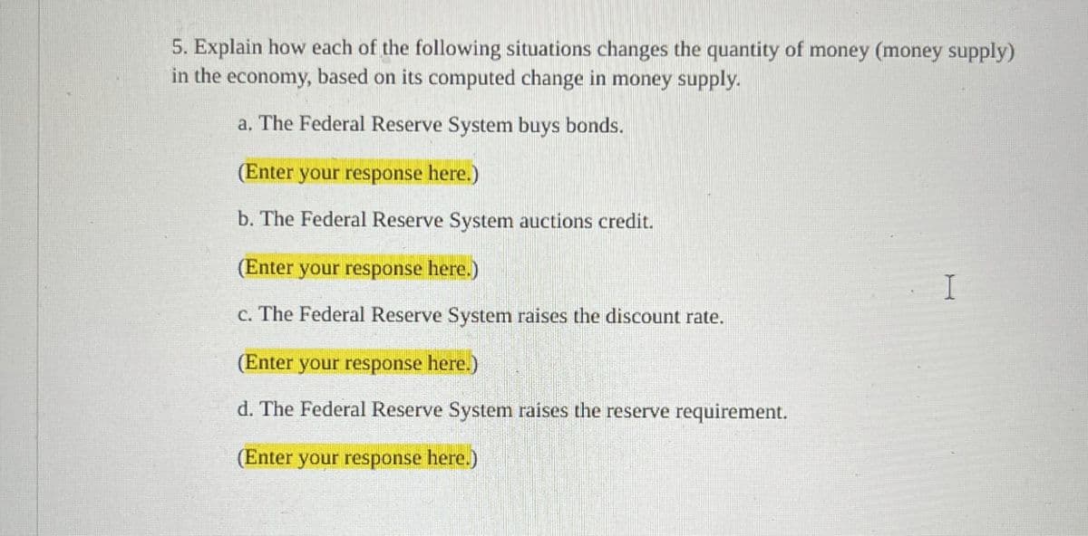 5. Explain how each of the following situations changes the quantity of money (money supply)
in the
economy, based on its computed change in money supply.
a. The Federal Reserve System buys bonds.
(Enter your response here.)
b. The Federal Reserve System auctions credit.
(Enter your response here.)
c. The Federal Reserve System raises the discount rate.
(Enter your response here.)
d. The Federal Reserve System raises the reserve requirement.
(Enter your response here.)
I