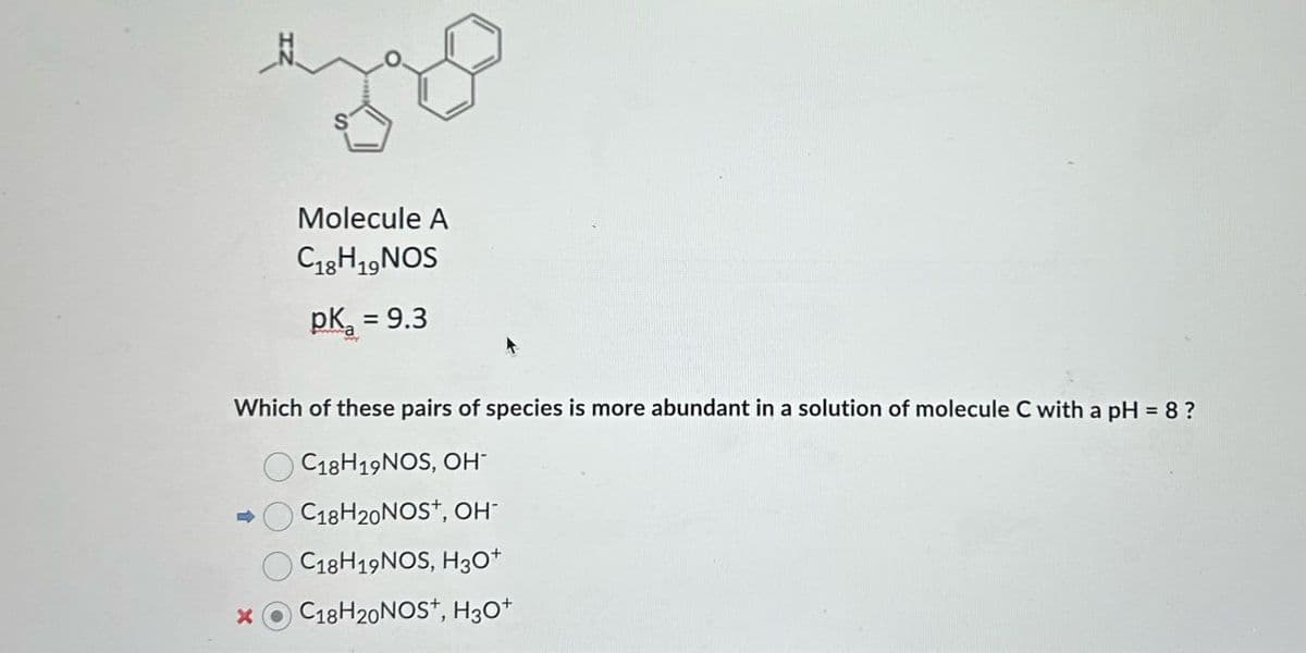 Molecule A
C1819 NOS
pKa = 9.3
Which of these pairs of species is more abundant in a solution of molecule C with a pH = 8 ?
C18H19NOS, OH
C18H20NOS+, OH-
C18H19NOS, H3O+
X
C18H20NOS+, H3O+