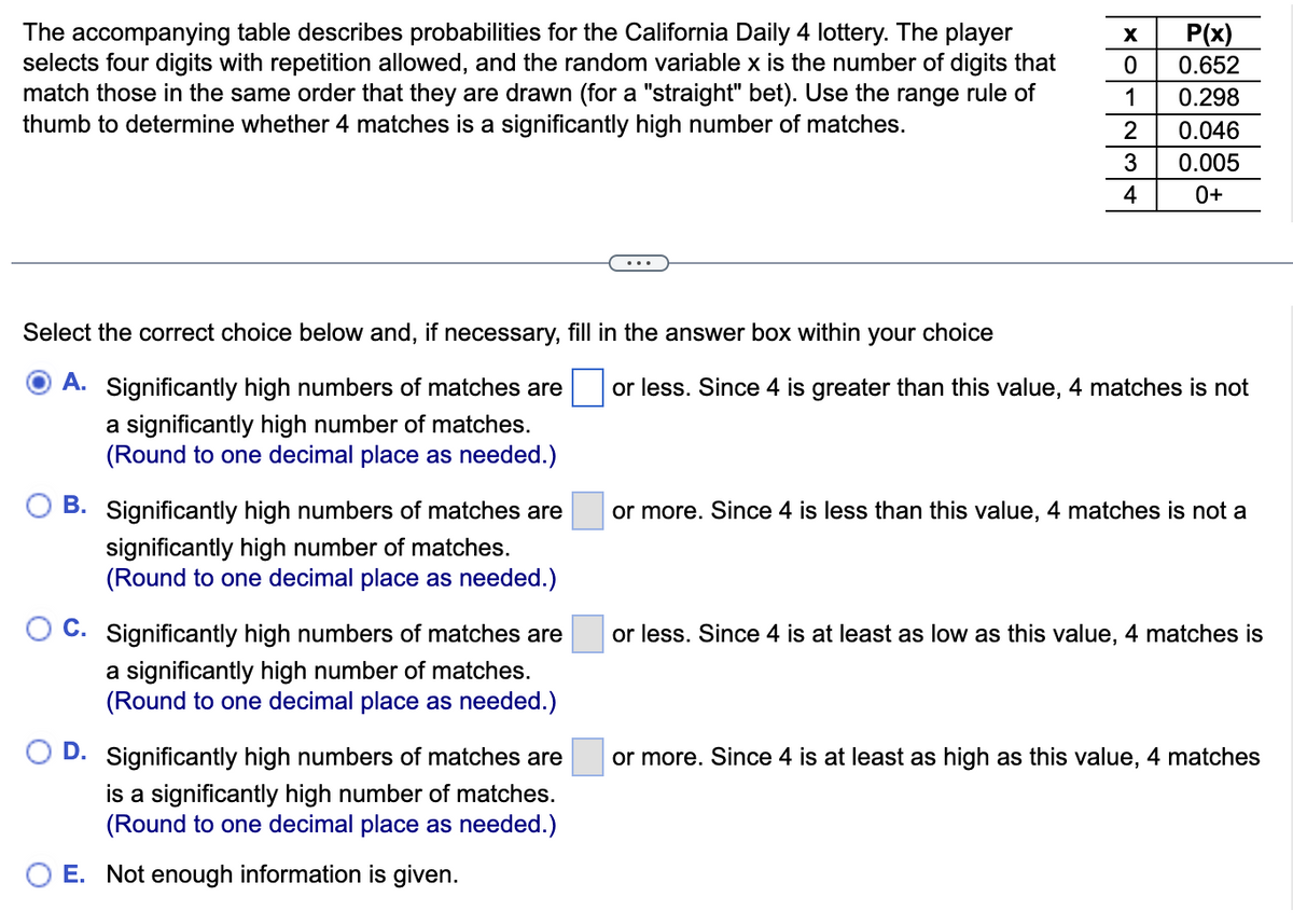 The accompanying table describes probabilities for the California Daily 4 lottery. The player
selects four digits with repetition allowed, and the random variable x is the number of digits that
match those in the same order that they are drawn (for a "straight" bet). Use the range rule of
thumb to determine whether 4 matches is a significantly high number of matches.
Select the correct choice below and, if necessary, fill in the answer box within your choice
A. Significantly high numbers of matches are
a significantly high number of matches.
(Round to one decimal place as needed.)
B. Significantly high numbers of matches are
significantly high number of matches.
(Round to one decimal place as needed.)
OC. Significantly high numbers of matches are
a significantly high number of matches.
(Round to one decimal place as needed.)
D. Significantly high numbers of matches are
is a significantly high number of matches.
(Round to one decimal place as needed.)
E. Not enough information is given.
X
0
1
2
3
4
P(x)
0.652
0.298
0.046
0.005
0+
or less. Since 4 is greater than this value, 4 matches is not
or more. Since 4 is less than this value, 4 matches is not a
or less. Since 4 is at least as low as this value, 4 matches is
or more. Since 4 is at least as high as this value, 4 matches