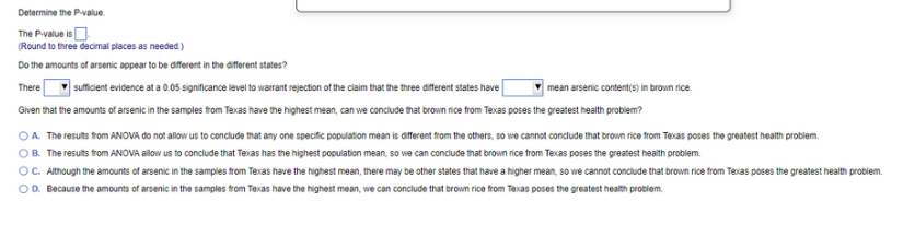 Determine the P-value.
The P-value is
(Round to three decimal places as needed.)
Do the amounts of arsenic appear to be different in the different states?
There
sufficient evidence at a 0.05 significance level to warrant rejection of the claim that the three different states have
mean arsenic content(s) in brown rice.
Given that the amounts of arsenic in the samples from Texas have the highest mean, can we conclude that brown rice from Texas poses the greatest health problem?
OA. The results from ANOVA do not allow us to conclude that any one specific population mean is different from the others, so we cannot conclude that brown rice from Texas poses the greatest health problem.
OB. The results from ANOVA allow us to conclude that Texas has the highest population mean, so we can conclude that brown rice from Texas poses the greatest health problem.
OC. Although the amounts of arsenic in the samples from Texas have the highest mean, there may be other states that have a higher mean, so we cannot conclude that brown rice from Texas poses the greatest health problem.
OD. Because the amounts of arsenic in the samples from Texas have the highest mean, we can conclude that brown rice from Texas poses the greatest health problem.