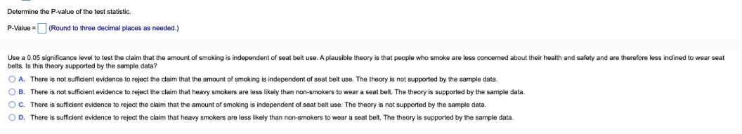 Determine the P-value of the test statistic.
P-Value = (Round to three decimal places as needed.)
Use a 0.05 significance level to test the claim that the amount of smoking is independent of seat belt use. A plausible theory is that people who smoke are less concerned about their health and safety and are therefore less inclined to wear seat
belts. Is this theory supported by the sample data?
OA. There is not sufficient evidence to reject the claim that the amount of smoking is independent of seat belt use. The theory is not supported by the sample data.
OB. There is not sufficient evidence to reject the claim that heavy smokers are less likely than non-smokers to wear a seat belt. The theory is supported by the sample data.
OC. There is sufficient evidence to reject the claim that the amount of smoking is independent of seat belt use. The theory is not supported by the sample data.
OD. There is sufficient evidence to reject the claim that heavy smokers are less likely than non-smokers to wear a seat belt. The theory is supported by the sample data.