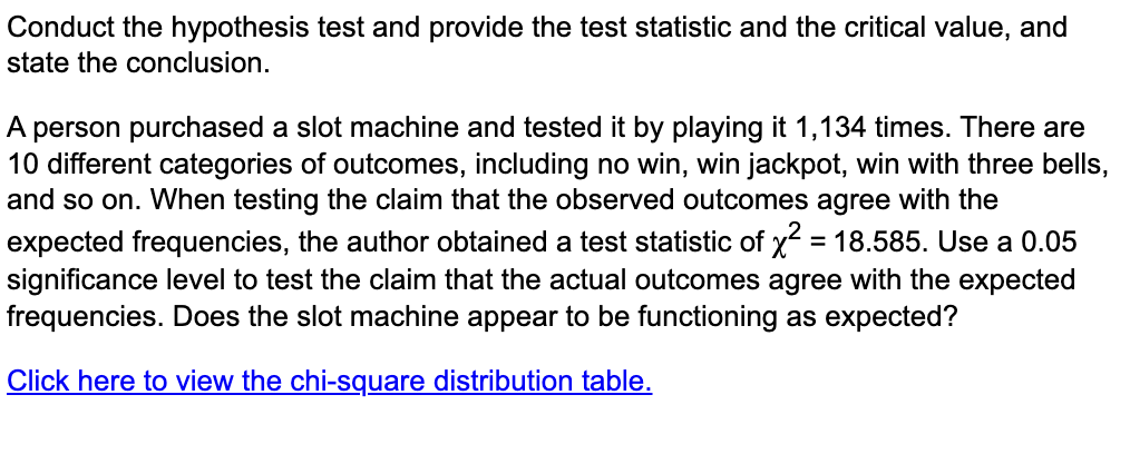 Conduct the hypothesis test and provide the test statistic and the critical value, and
state the conclusion.
A person purchased a slot machine and tested it by playing it 1,134 times. There are
10 different categories of outcomes, including no win, win jackpot, win with three bells,
and so on. When testing the claim that the observed outcomes agree with the
expected frequencies, the author obtained a test statistic of x² = 18.585. Use a 0.05
significance level to test the claim that the actual outcomes agree with the expected
frequencies. Does the slot machine appear to be functioning as expected?
Click here to view the chi-square distribution table.