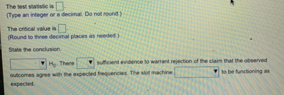 The test statistic is
(Type an integer or a decimal. Do not round.)
The critical value is.
(Round to three decimal places as needed.)
State the conclusion.
sufficient evidence to warrant rejection of the claim that the observed
to be functioning as
Ho. There
outcomes agree with the expected frequencies. The slot machine
expected.