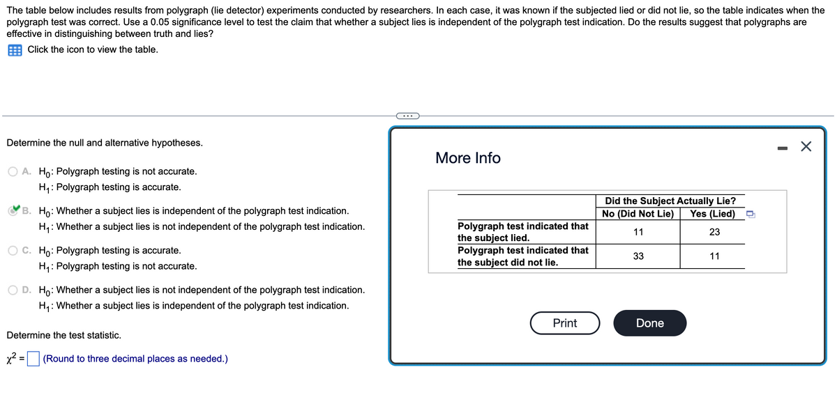 The table below includes results from polygraph (lie detector) experiments conducted by researchers. In each case, it was known if the subjected lied or did not lie, so the table indicates when the
polygraph test was correct. Use a 0.05 significance level to test the claim that whether a subject lies is independent of the polygraph test indication. Do the results suggest that polygraphs are
effective in distinguishing between truth and lies?
Click the icon to view the table.
Determine the null and alternative hypotheses.
A. Ho: Polygraph testing is not accurate.
H₁: Polygraph testing is accurate.
B. Ho: Whether a subject lies is independent of the polygraph test indication.
H₁: Whether a subject lies is not independent of the polygraph test indication.
C. Ho: Polygraph testing is accurate.
H₁: Polygraph testing is not accurate.
D. Ho: Whether a subject lies is not independent of the polygraph test indication.
H₁: Whether a subject lies is independent of the polygraph test indication.
Determine the test statistic.
x² = (Round to three decimal places as needed.)
More Info
Polygraph test indicated that
the subject lied.
Polygraph test indicated that
the subject did not lie.
Print
Did the Subject Actually Lie?
No (Did Not Lie)
11
Yes (Lied)
23
33
Done
11
I
X