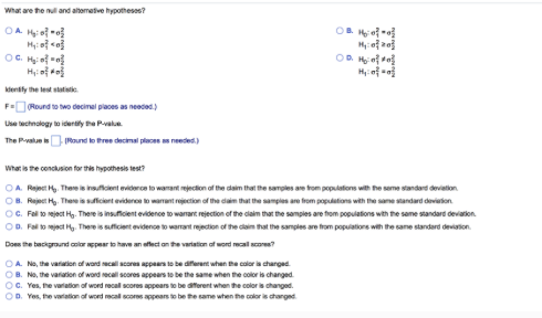 What are the null and alterative hypotheses?
OA 1₂:00
H₂:0}<0}
OF H₂:0[*]
H₂₁:0}#}
identify the let static
F=(Round to two decimal places as needed.)
Use technology to identify the P-value
The P-value is (Round to three decimal places as needed.)
OB 1₂:00
M₁:0 20
OA. No, the variation of word recall scores appears to be different when the color is changed
OB. No, the variation of word recall scores appears to be the same when the color is changed.
OC. Yes, the variation of word recall scores appears to be different when the color is changed.
OD. Yes, the variation of word recall scores appears to be the same when the color is changed
OR 1₂:00
H₂₁:00
What is the conclusion for this hypothesis test?
OA. Reject H. There is insuficient evidence to wamant rejection of the claim that the samples are from populations with the same standard deviation
OB. Reject H₂. There is sufficient evidence to warrant rejection of the claim that the samples are from populations with the same standard deviation
OC. Fall to reject Hg. There is insufficient evidence to warrant rejection of the claim that the samples are from populations with the same standard deviation
OD. Fall to reject Hy. There is sufficient evidence to warrant rejection of the claim that the samples are from populations with the same standard deviation
Does the background color appear to have an effect on the variation of word recall scores?