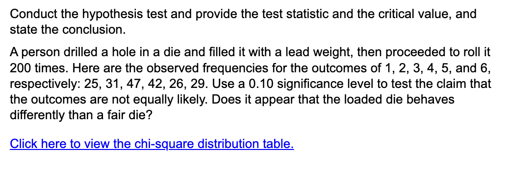 Conduct the hypothesis test and provide the test statistic and the critical value, and
state the conclusion.
A person drilled a hole in a die and filled it with a lead weight, then proceeded to roll it
200 times. Here are the observed frequencies for the outcomes of 1, 2, 3, 4, 5, and 6,
respectively: 25, 31, 47, 42, 26, 29. Use a 0.10 significance level to test the claim that
the outcomes are not equally likely. Does it appear that the loaded die behaves
differently than a fair die?
Click here to view the chi-square distribution table.