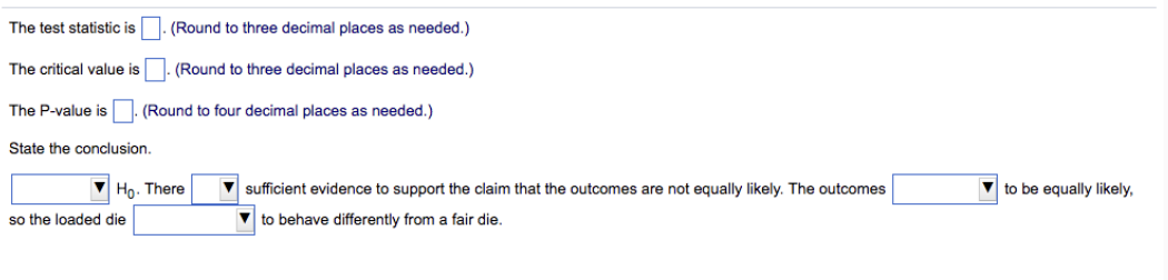 The test statistic is
The critical value is
The P-value is
State the conclusion.
(Round to three decimal places as needed.)
(Round to three decimal places as needed.)
(Round to four decimal places as needed.)
so the loaded die
Ho. There
sufficient evidence to support the claim that the outcomes are not equally likely. The outcomes
to behave differently from a fair die.
to be equally likely,