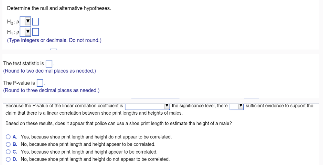 Determine the null and alternative hypotheses.
Ho: P
H₁: P
(Type integers or decimals. Do not round.)
The test statistic is
(Round to two decimal places as needed.)
The P-value is.
(Round to three decimal places as needed.)
Because the P-value of the linear correlation coefficient is
the significance level, there
claim that there is a linear correlation between shoe print lengths and heights of males.
Based on these results, does it appear that police can use a shoe print length to estimate the height of a male?
O A. Yes, because shoe print length and height do not appear to be correlated.
B. No, because shoe print length and height appear to be correlated.
OC. Yes, because shoe print length and height appear to be correlated.
O D. No, because shoe print length and height do not appear to be correlated.
sufficient evidence to support the