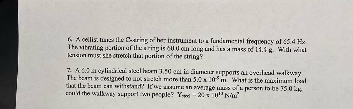 6. A cellist tunes the C-string of her instrument to a fundamental frequency of 65.4 Hz.
The vibrating portion of the string is 60.0 cm long and has a mass of 14.4 g. With what
tension must she stretch that portion of the string?
7. A 6.0 m cylindrical steel beam 3.50 cm in diameter supports an overhead walkway.
The beam is designed to not stretch more than 5.0 x 105 m. What is the maximum load
that the beam can withstand? If we assume an average mass of a person to be 75.0 kg,
could the walkway support two people? Ysteel = 20 x 10¹⁰ N/m²