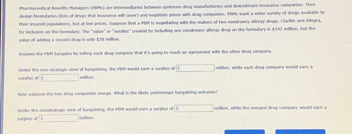 Pharmaceutical Benefits Managers (PBMS) are intermediaries between upstream drug manufacturers and downstream insurance companies. They
design formularies (lists of drugs that insurance will cover) and negotiate prices with drug companies. PBMS want a wider variety of drugs available to
their insured populations, but at low prices. Suppose that a PBM is negotiating with the makers of two nondrowsy allergy drugs, Claritin and Allegra,
for inclusion on the formulary. The "value" or "surplus" created by including one nondrowsy allergy drug on the formulary is $142 million, but the
value of adding a second drug is only $28 million.
Assume the PBM bargains by telling each drug company that it's going to reach an agreement with the other drug company.
Under the non-strategic view of bargaining, the PBM would earn a surplus of $
surplus of $
million.
Now suppose the two drug companies merge. What is the likely postmerger bargaining outcome?
Under the nonstrategic view of bargaining, the PBM would earn a surplus of $
surplus of $
million.
million, while each drug company would earn a
million, while the merged drug company would earn a