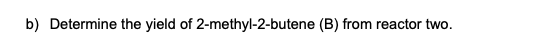 b) Determine the yield of 2-methyl-2-butene (B) from reactor two.
