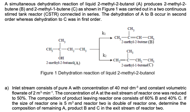 A simultaneous dehydration reaction of liquid 2-methyl-2-butanol (A) produces 2-methyl-2-
butene (B) and 2-methyl-1-butene (C) as shown in Figure 1 was carried out in a two continuous
stirred tank reactor (CSTR) connected in series. The dehydration of A to B occur in second
order whereas dehydration to C was in first order.
CH,
ki
CH,
CH,-C=CH-CH,
2-medhyl-2-butene (BÍ
сH, с— сн, — сн,
CH3
ÓH
2-methyl-2-butanol(A)
• CH,=ċ-CH,-CH,
2-methyl-1-butene(C)
Figure 1 Dehydration reaction of liquid 2-methyl-2-butanol
a) Inlet stream consists of pure A with concentration of 40 mol-dm3 and constant volumetric
flowrate of 2 m3.min-1. The concentration of A at the exit stream of reactor one was reduced
to 50%. The composition of product leaving reactor one consists of 60% B and 40% C. If
the size of reactor one is 5 m³ and reactor two is double of reactor one, determine the
composition of remaining A, product B and C in the exit stream of reactor two.
