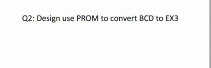 Q2: Design use PROM to convert BCD to EX3
