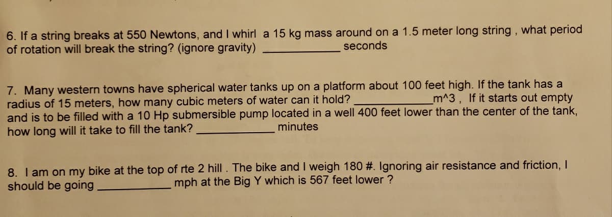 6. If a string breaks at 550 Newtons, and I whirl a 15 kg mass around on a 1.5 meter long string, what period
of rotation will break the string? (ignore gravity)
seconds
7. Many western towns have spherical water tanks up on a platform about 100 feet high. If the tank has a
radius of 15 meters, how many cubic meters of water can it hold?
and is to be filled with a 10 Hp submersible pump located in a well 400 feet lower than the center of the tank,
how long will it take to fill the tank?
m^3, If it starts out empty
minutes
8. I am on my bike at the top of rte 2 hill. The bike and I weigh 180 #. Ignoring air resistance and friction, I
should be going
mph at the Big Y which is 567 feet lower ?

